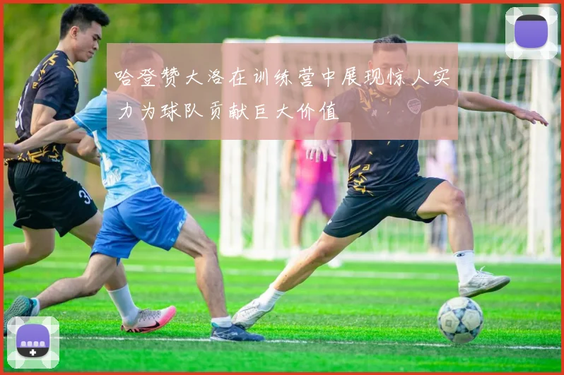 哈登赞大洛在训练营中展现惊人实力为球队贡献巨大价值