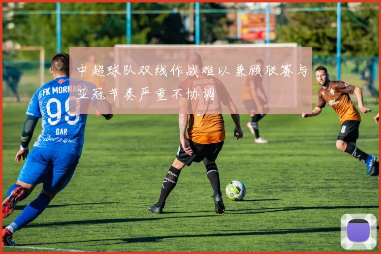 中超球队双线作战难以兼顾联赛与亚冠节奏严重不协调