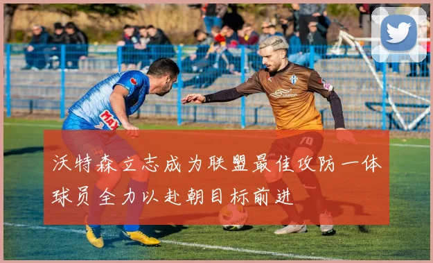 沃特森立志成为联盟最佳攻防一体球员全力以赴朝目标前进