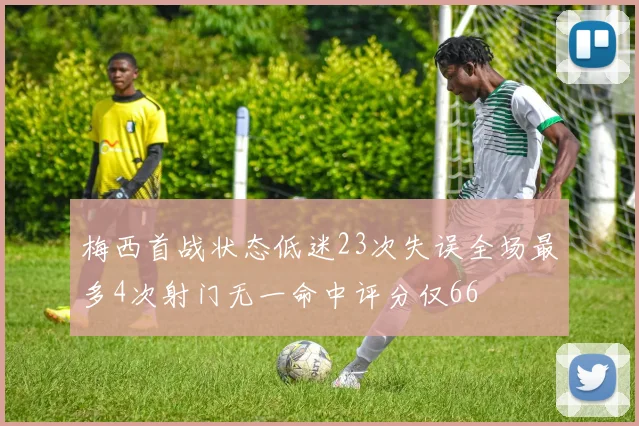 梅西首战状态低迷23次失误全场最多4次射门无一命中评分仅66