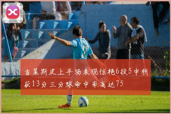吉莱斯皮上半场表现惊艳6投5中斩获13分三分球命中率高达75