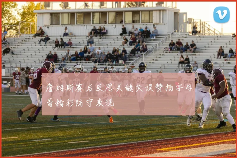 詹姆斯赛后反思关键失误赞扬字母哥精彩防守表现