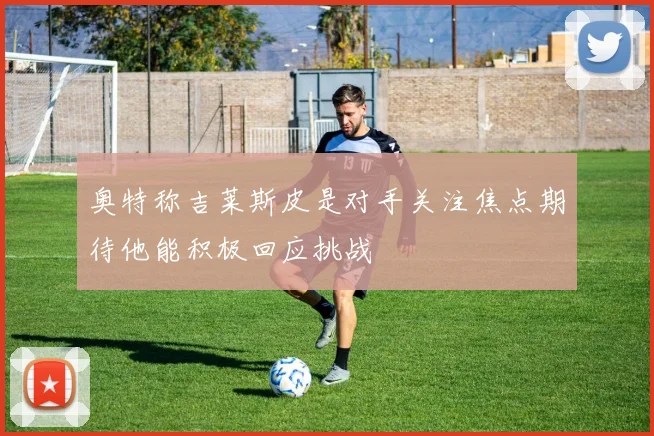奥特称吉莱斯皮是对手关注焦点期待他能积极回应挑战