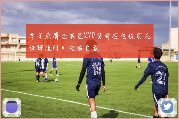 华子荣膺全明星MVP芬奇在电视前见证辉煌时刻倍感自豪