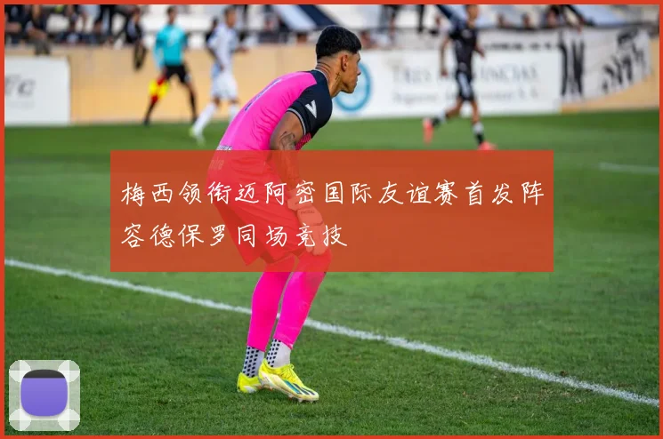 梅西领衔迈阿密国际友谊赛首发阵容德保罗同场竞技