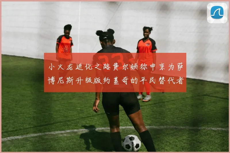小火龙进化之路费尔顿称申京为萨博尼斯升级版约基奇的平民替代者