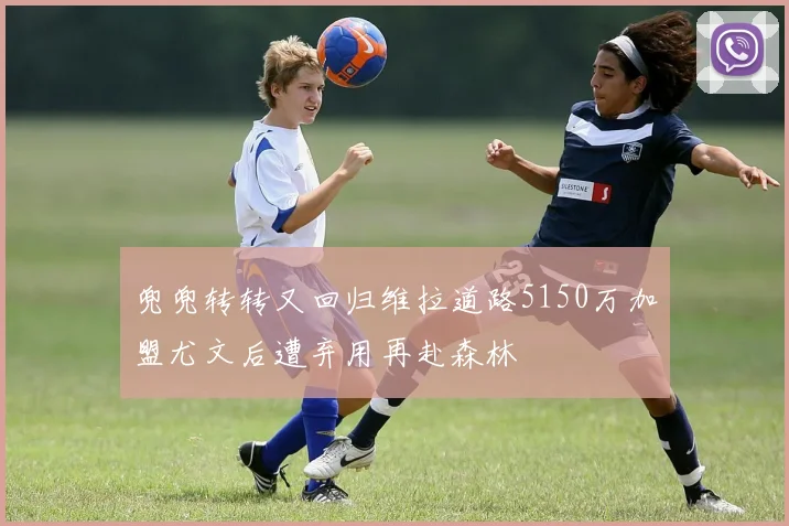 兜兜转转又回归维拉道路5150万加盟尤文后遭弃用再赴森林