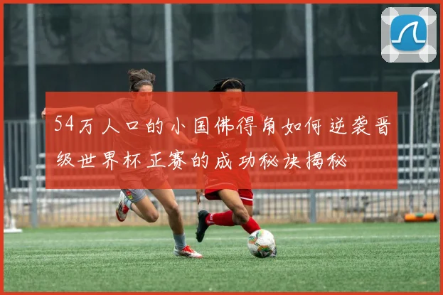 54万人口的小国佛得角如何逆袭晋级世界杯正赛的成功秘诀揭秘