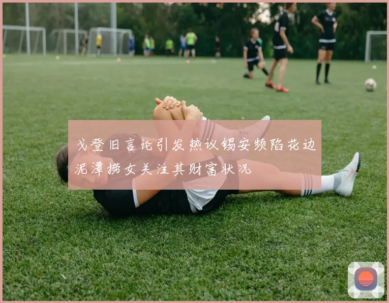 戈登旧言论引发热议锡安频陷花边泥潭捞女关注其财富状况