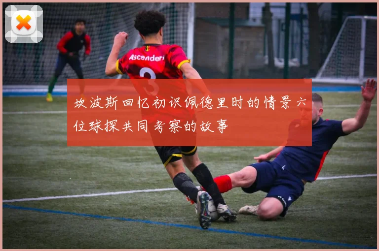 坎波斯回忆初识佩德里时的情景六位球探共同考察的故事