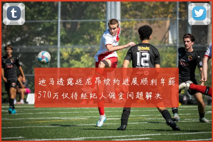 迪马透露迈尼昂续约进展顺利年薪570万仅待经纪人佣金问题解决