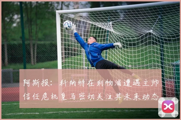 阿斯报：科纳特在利物浦遭遇主帅信任危机皇马密切关注其未来动态
