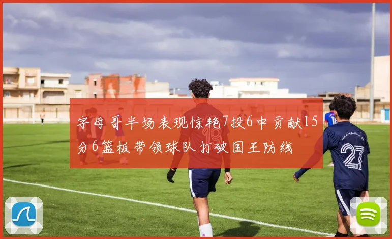 字母哥半场表现惊艳7投6中贡献15分6篮板带领球队打破国王防线