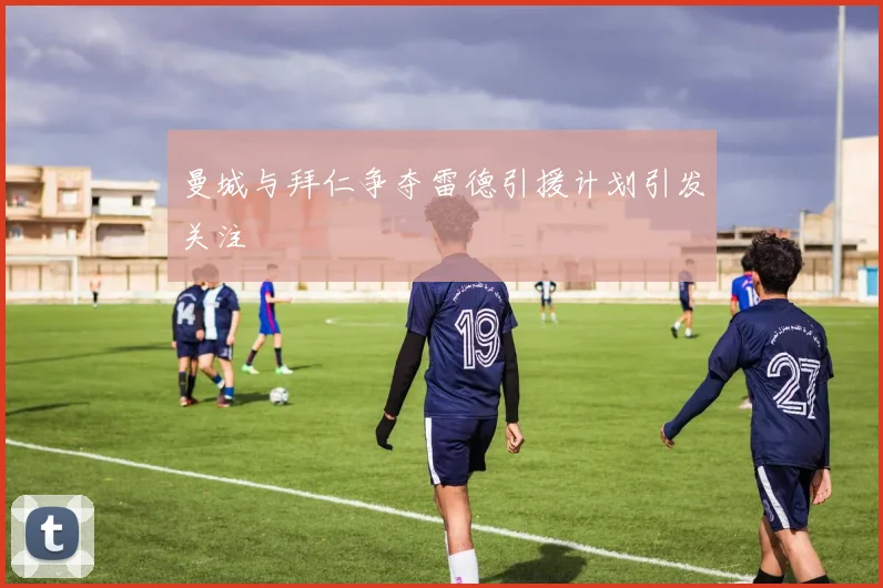 曼城与拜仁争夺雷德引援计划引发关注