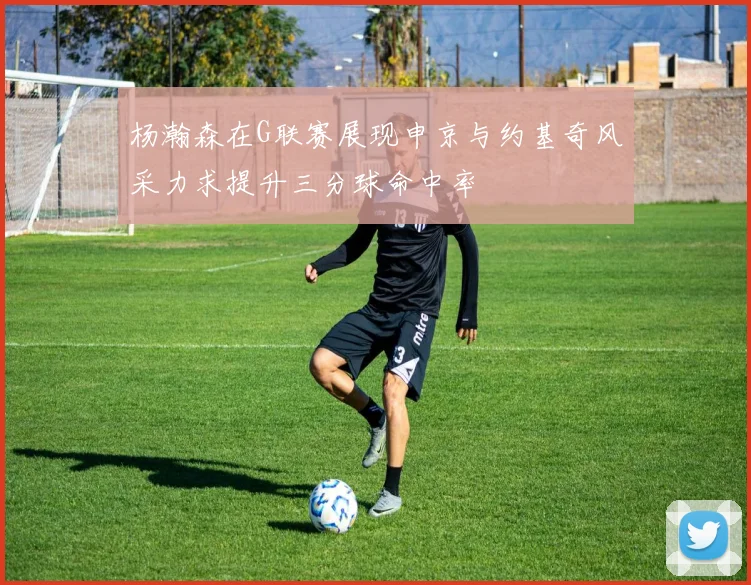 杨瀚森在G联赛展现申京与约基奇风采力求提升三分球命中率