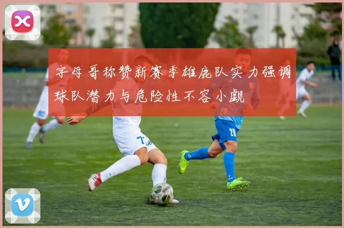 字母哥称赞新赛季雄鹿队实力强调球队潜力与危险性不容小觑