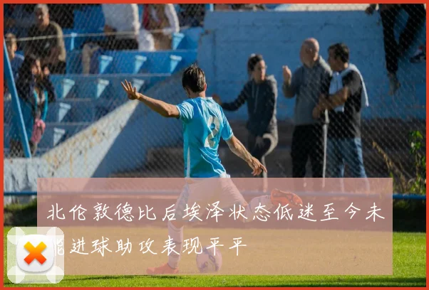 北伦敦德比后埃泽状态低迷至今未能进球助攻表现平平