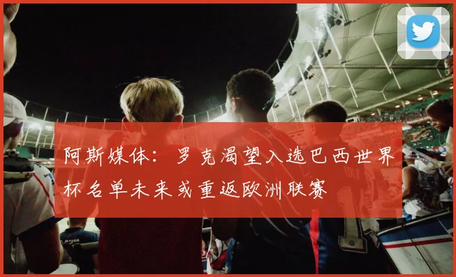 阿斯媒体：罗克渴望入选巴西世界杯名单未来或重返欧洲联赛