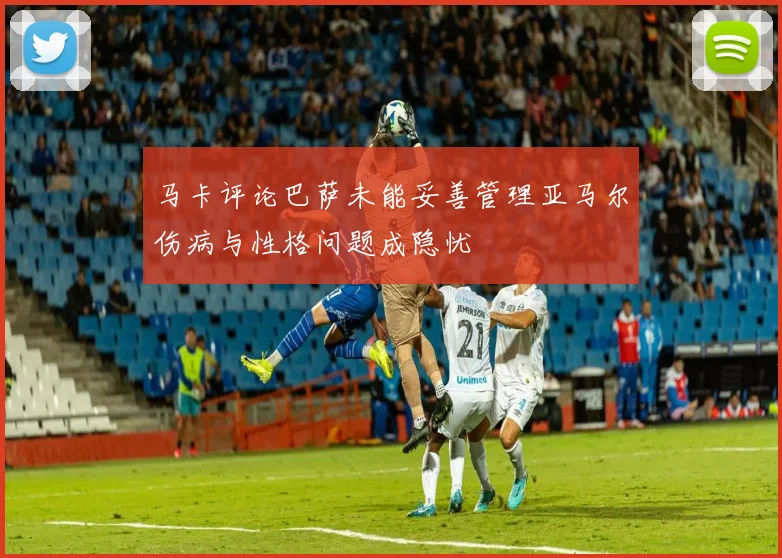 马卡评论巴萨未能妥善管理亚马尔伤病与性格问题成隐忧