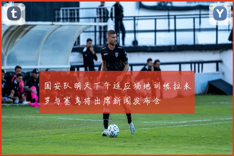 国安队明天下午适应场地训练拉米罗与塞鸟将出席新闻发布会
