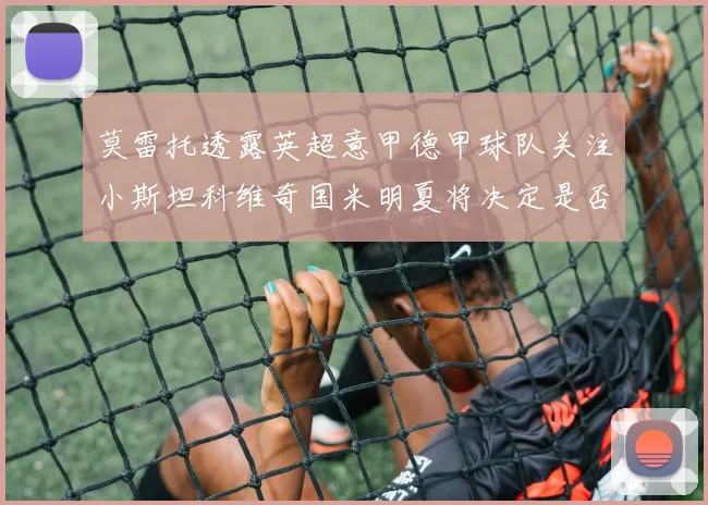 莫雷托透露英超意甲德甲球队关注小斯坦科维奇国米明夏将决定是否回购