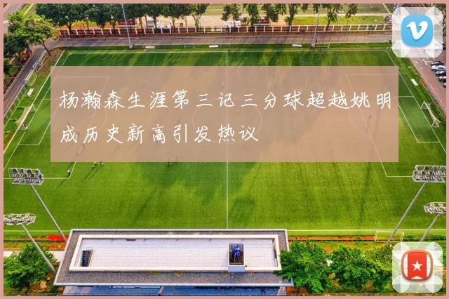 杨瀚森生涯第三记三分球超越姚明成历史新高引发热议