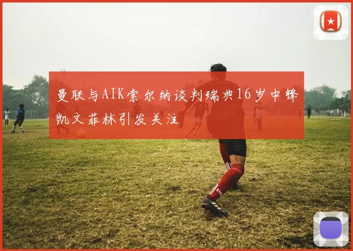 曼联与AIK索尔纳谈判瑞典16岁中锋凯文菲林引发关注
