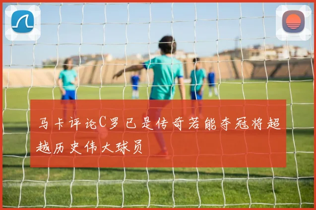 马卡评论C罗已是传奇若能夺冠将超越历史伟大球员