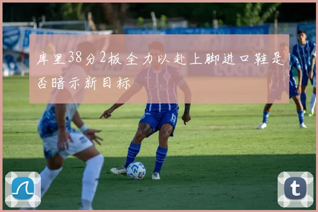 库里38分2板全力以赴上脚进口鞋是否暗示新目标