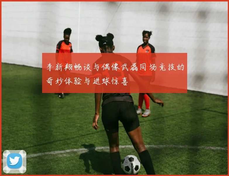 李新翔畅谈与偶像武磊同场竞技的奇妙体验与进球惊喜