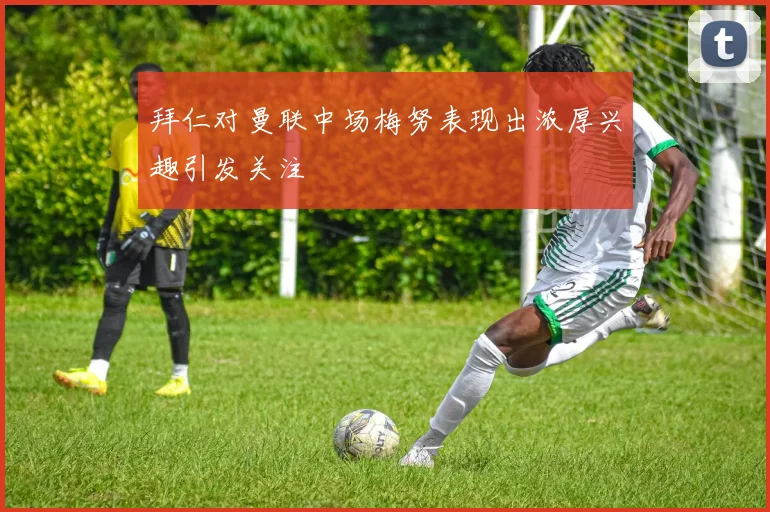 拜仁对曼联中场梅努表现出浓厚兴趣引发关注