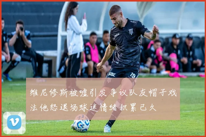 维尼修斯被嘘引发争议队友帽子戏法他怒退场球迷情绪积累已久