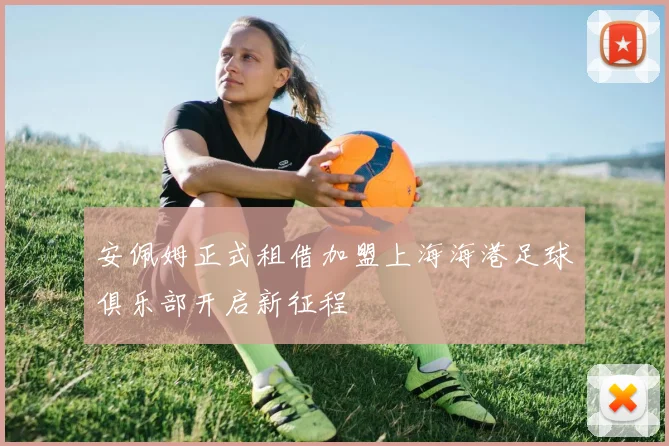 安佩姆正式租借加盟上海海港足球俱乐部开启新征程