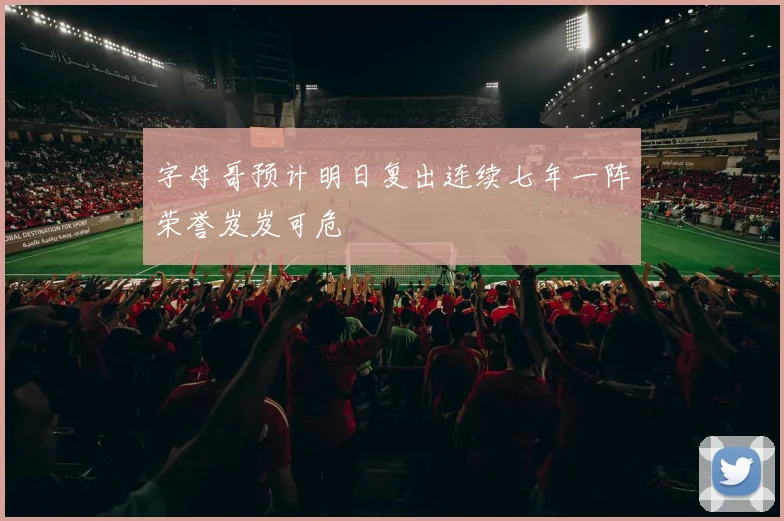字母哥预计明日复出连续七年一阵荣誉岌岌可危