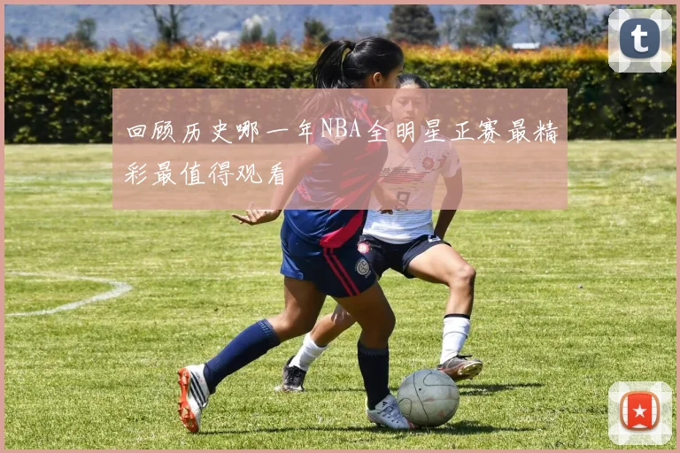 回顾历史哪一年NBA全明星正赛最精彩最值得观看